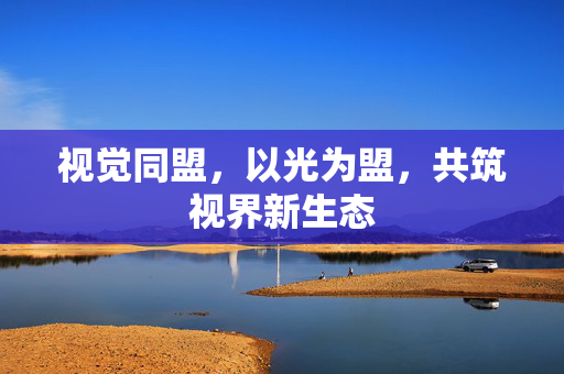 视觉同盟,以光为盟,共筑视界新生态 视觉同盟,以光为盟,共筑视界新生态