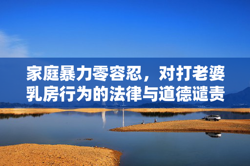 家庭暴力零容忍,对打老婆乳房行为的法律与道德谴责,零容忍!法律与道德双重谴责打老婆乳房家庭暴力行为 家庭暴力零容忍,对打老婆乳房行为的法律与道德谴责,零容忍!法律与道德双重谴责打老婆乳房家庭暴力行为