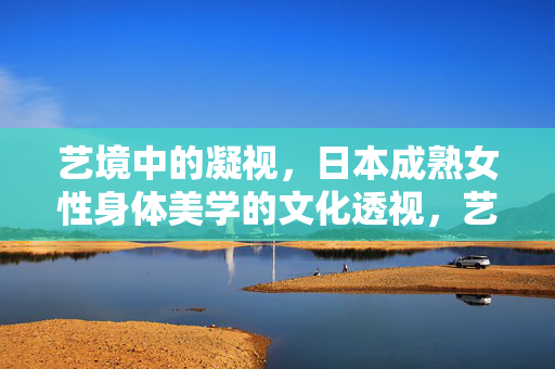 艺境中的凝视,日本成熟女性身体美学的文化透视,艺境凝视,日本成熟女性身体美学的文化透视 艺境中的凝视,日本成熟女性身体美学的文化透视,艺境凝视,日本成熟女性身体美学的文化透视