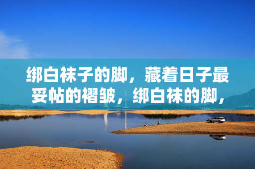 绑白袜子的脚,藏着日子最妥帖的褶皱,绑白袜的脚,褶皱妥帖日子 绑白袜子的脚,藏着日子最妥帖的褶皱,绑白袜的脚,褶皱妥帖日子
