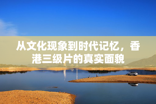 从文化现象到时代记忆,香港三级片的真实面貌 从文化现象到时代记忆,香港三级片的真实面貌