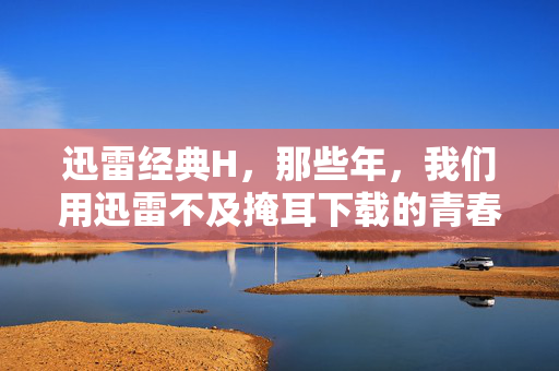 迅雷经典H，那些年，我们用迅雷不及掩耳下载的青春，迅雷不及掩耳，那些年下载的青春