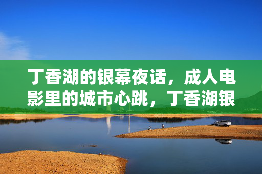 丁香湖的银幕夜话，成人电影里的城市心跳，丁香湖银幕夜话，成人电影里的城市心跳