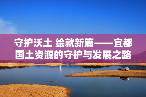 守护沃土 绘就新篇——宜都国土资源的守护与发展之路,守护宜都沃土 绘就发展新篇 守护沃土 绘就新篇——宜都国土资源的守护与发展之路,守护宜都沃土 绘就发展新篇