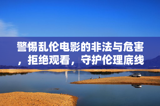 警惕乱伦电影的非法与危害,拒绝观看,守护伦理底线,警惕乱伦电影非法危害,拒绝观看守护伦理底线 警惕乱伦电影的非法与危害,拒绝观看,守护伦理底线,警惕乱伦电影非法危害,拒绝观看守护伦理底线