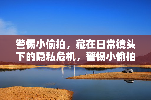 警惕小偷拍,藏在日常镜头下的隐私危机,警惕小偷拍,日常镜头下的隐私危机 警惕小偷拍,藏在日常镜头下的隐私危机,警惕小偷拍,日常镜头下的隐私危机