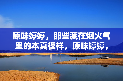 原味婷婷,那些藏在烟火气里的本真模样,原味婷婷,烟火气里的本真模样 原味婷婷,那些藏在烟火气里的本真模样,原味婷婷,烟火气里的本真模样