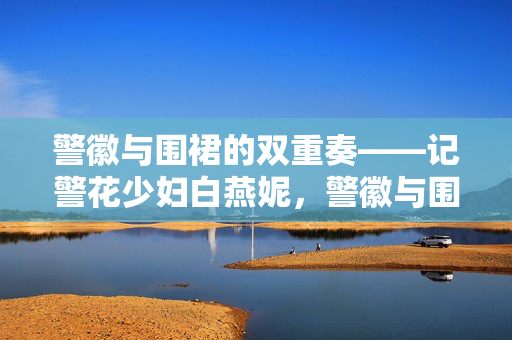 警徽与围裙的双重奏——记警花少妇白燕妮,警徽与围裙的双重奏——警花少妇白燕妮 警徽与围裙的双重奏——记警花少妇白燕妮,警徽与围裙的双重奏——警花少妇白燕妮