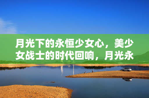 月光下的永恒少女心,美少女战士的时代回响,月光永恒,美少女战士的少女心回响 月光下的永恒少女心,美少女战士的时代回响,月光永恒,美少女战士的少女心回响