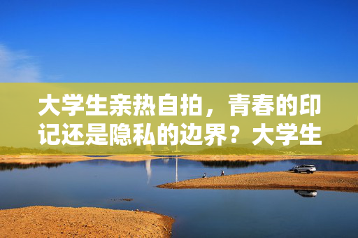 大学生亲热自拍，青春的印记还是隐私的边界？大学生亲热自拍，青春印记还是隐私边界？