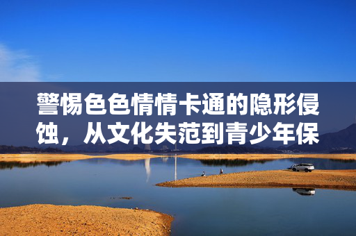 警惕色色情情卡通的隐形侵蚀,从文化失范到青少年保护,警惕色情卡通隐形侵蚀,从文化失范到青少年保护 警惕色色情情卡通的隐形侵蚀,从文化失范到青少年保护,警惕色情卡通隐形侵蚀,从文化失范到青少年保护