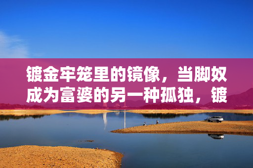镀金牢笼里的镜像，当脚奴成为富婆的另一种孤独，镀金牢笼，脚奴富婆的镜像孤独