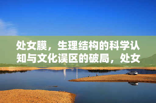 处女膜,生理结构的科学认知与文化误区的破局,处女膜,科学认知与文化误区的破局 处女膜,生理结构的科学认知与文化误区的破局,处女膜,科学认知与文化误区的破局