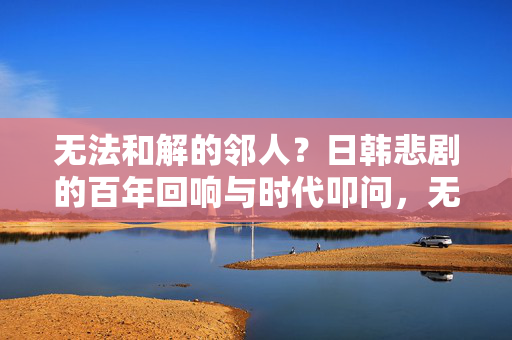 无法和解的邻人?日韩悲剧的百年回响与时代叩问,无法和解的邻人,日韩悲剧的百年回响与时代叩问 无法和解的邻人?日韩悲剧的百年回响与时代叩问,无法和解的邻人,日韩悲剧的百年回响与时代叩问
