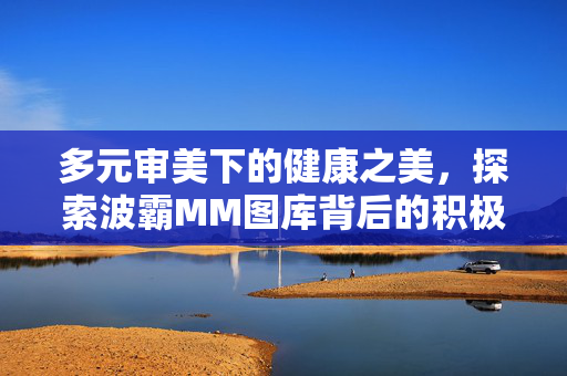 多元审美下的健康之美,探索波霸MM图库背后的积极意义,多元审美与健康之美,波霸MM图库的积极意义 多元审美下的健康之美,探索波霸MM图库背后的积极意义,多元审美与健康之美,波霸MM图库的积极意义