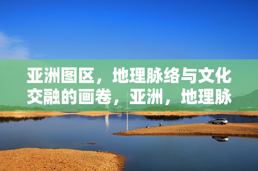 亚洲图区,地理脉络与文化交融的画卷,亚洲,地理脉络与文化交融的画卷 亚洲图区,地理脉络与文化交融的画卷,亚洲,地理脉络与文化交融的画卷