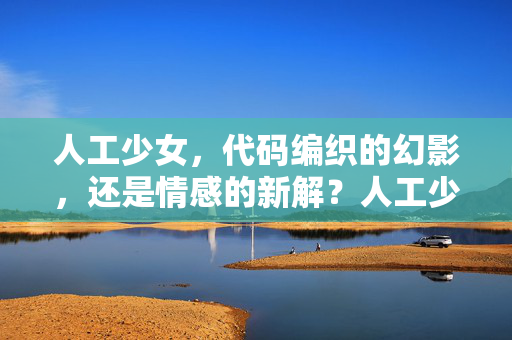 人工少女,代码编织的幻影,还是情感的新解?人工少女,代码编织的幻影还是情感新解? 人工少女,代码编织的幻影,还是情感的新解?人工少女,代码编织的幻影还是情感新解?