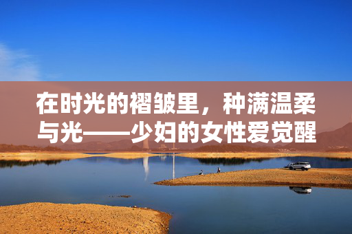在时光的褶皱里,种满温柔与光——少妇的女性爱觉醒记,少妇的女性爱觉醒,时光褶皱里的温柔与光 在时光的褶皱里,种满温柔与光——少妇的女性爱觉醒记,少妇的女性爱觉醒,时光褶皱里的温柔与光