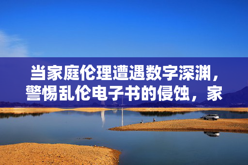 当家庭伦理遭遇数字深渊,警惕乱伦电子书的侵蚀,家庭伦理遭遇数字深渊,警惕乱伦电子书侵蚀 当家庭伦理遭遇数字深渊,警惕乱伦电子书的侵蚀,家庭伦理遭遇数字深渊,警惕乱伦电子书侵蚀