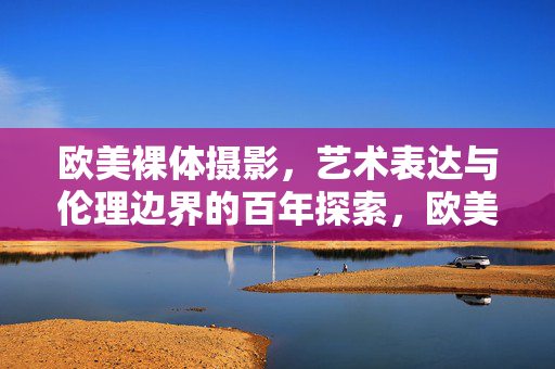 欧美裸体摄影,艺术表达与伦理边界的百年探索,欧美裸体摄影,艺术表达与伦理边界的百年探索 欧美裸体摄影,艺术表达与伦理边界的百年探索,欧美裸体摄影,艺术表达与伦理边界的百年探索
