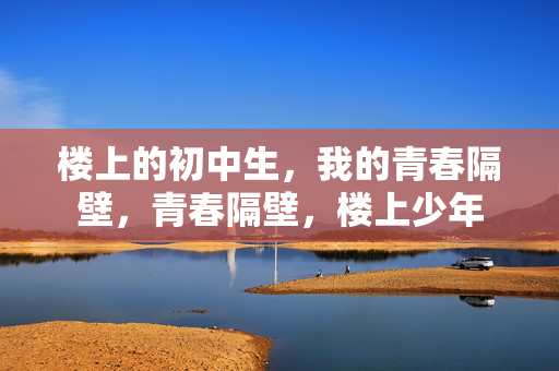 楼上的初中生,我的青春隔壁,青春隔壁,楼上少年 楼上的初中生,我的青春隔壁,青春隔壁,楼上少年