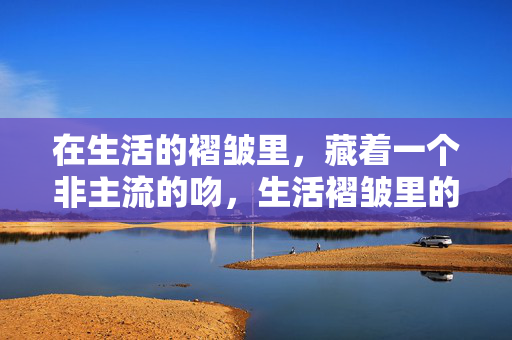 在生活的褶皱里,藏着一个非主流的吻,生活褶皱里的非主流吻 在生活的褶皱里,藏着一个非主流的吻,生活褶皱里的非主流吻