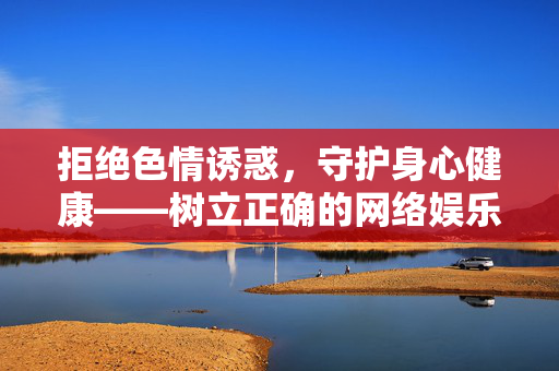 拒绝色情诱惑,守护身心健康——树立正确的网络娱乐观念,拒绝色情诱惑,守护身心健康——树立正确网络娱乐观 拒绝色情诱惑,守护身心健康——树立正确的网络娱乐观念,拒绝色情诱惑,守护身心健康——树立正确网络娱乐观