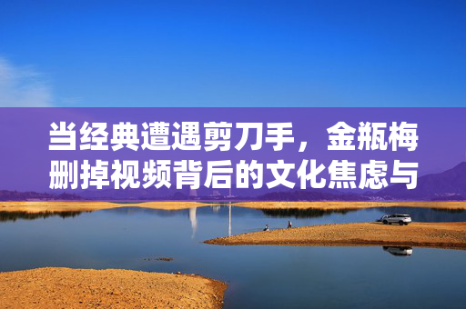 当经典遭遇剪刀手,金瓶梅删掉视频背后的文化焦虑与价值重构,金瓶梅遭遇剪刀手,删减视频背后的文化焦虑与价值重构 当经典遭遇剪刀手,金瓶梅删掉视频背后的文化焦虑与价值重构,金瓶梅遭遇剪刀手,删减视频背后的文化焦虑与价值重构
