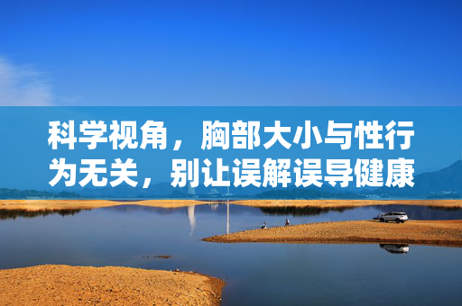 科学视角,胸部大小与性行为无关,别让误解误导健康认知,科学,胸部大小与性行为无关,莫让误解误导健康 科学视角,胸部大小与性行为无关,别让误解误导健康认知,科学,胸部大小与性行为无关,莫让误解误导健康
