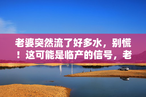 老婆突然流了好多水，别慌！这可能是临产的信号，老婆突然破水别慌！这可能是临产信号