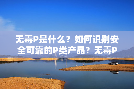无毒P是什么?如何识别安全可靠的P类产品?无毒P的定义与安全可靠P类产品识别 无毒P是什么?如何识别安全可靠的P类产品?无毒P的定义与安全可靠P类产品识别