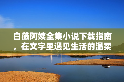 白薇阿姨全集小说下载指南,在文字里遇见生活的温柔与力量 白薇阿姨全集小说下载指南,在文字里遇见生活的温柔与力量