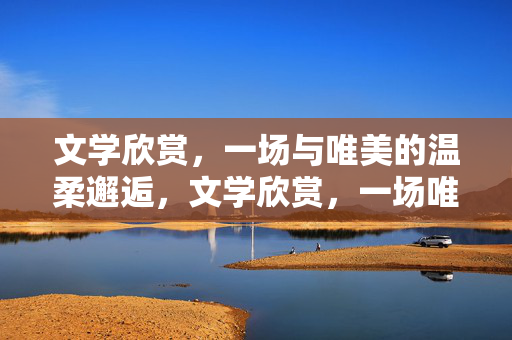 文学欣赏,一场与唯美的温柔邂逅,文学欣赏,一场唯美的温柔邂逅 文学欣赏,一场与唯美的温柔邂逅,文学欣赏,一场唯美的温柔邂逅