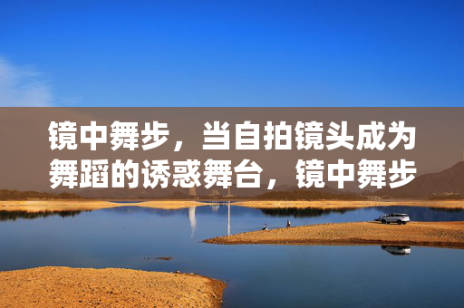 镜中舞步,当自拍镜头成为舞蹈的诱惑舞台,镜中舞步,自拍镜头的诱惑舞台 镜中舞步,当自拍镜头成为舞蹈的诱惑舞台,镜中舞步,自拍镜头的诱惑舞台