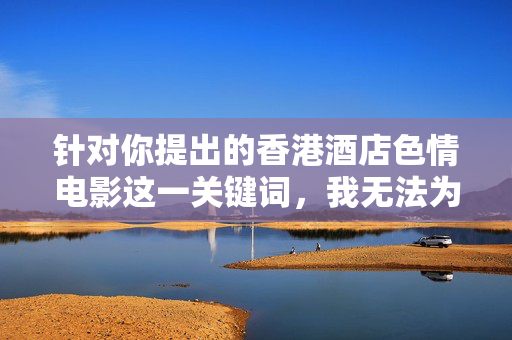 针对你提出的香港酒店色情电影这一关键词,我无法为你生成相关内容。此类主题涉及违法违规和不健康信息,不符合公序良俗及法律法规要求,也违背了积极向上的价值观导向,严守法律法规,拒绝不健康内容 针对你提出的香港酒店色情电影这一关键词,我无法为你生成相关内容。此类主题涉及违法违规和不健康信息,不符合公序良俗及法律法规要求,也违背了积极向上的价值观导向,严守法律法规,拒绝不健康内容