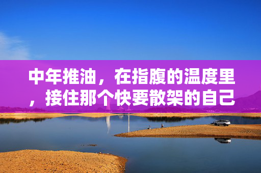 中年推油,在指腹的温度里,接住那个快要散架的自己,中年推油,指腹温度里,接住散架的自己 中年推油,在指腹的温度里,接住那个快要散架的自己,中年推油,指腹温度里,接住散架的自己