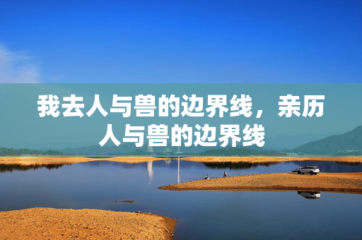 我去人与兽的边界线,亲历人与兽的边界线 我去人与兽的边界线,亲历人与兽的边界线