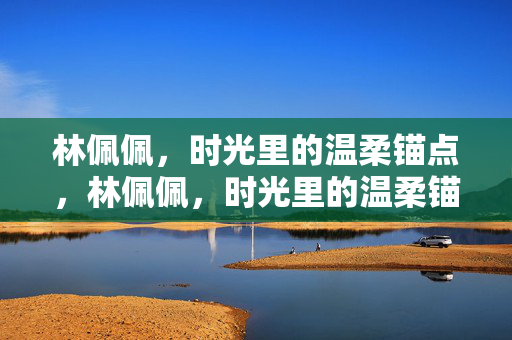 林佩佩，时光里的温柔锚点，林佩佩，时光里的温柔锚点