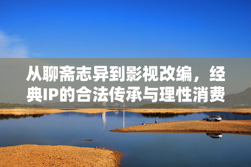 从聊斋志异到影视改编，经典IP的合法传承与理性消费，从聊斋到影视改编，合法传承与理性消费