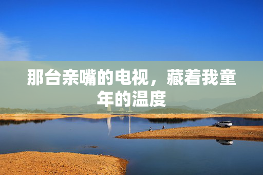 那台亲嘴的电视,藏着我童年的温度 那台亲嘴的电视,藏着我童年的温度
