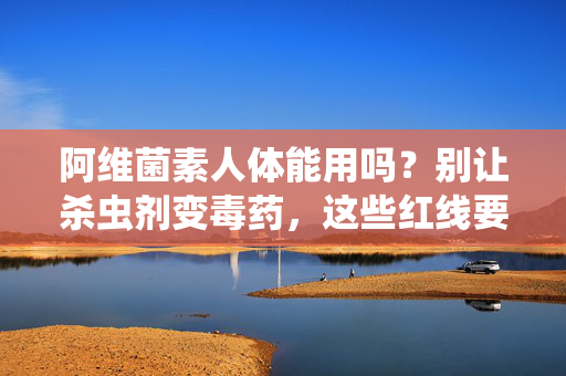 阿维菌素人体能用吗?别让杀虫剂变毒药,这些红线要划清! 阿维菌素人体能用吗?别让杀虫剂变毒药,这些红线要划清!