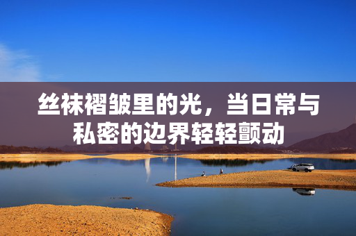 丝袜褶皱里的光,当日常与私密的边界轻轻颤动 丝袜褶皱里的光,当日常与私密的边界轻轻颤动