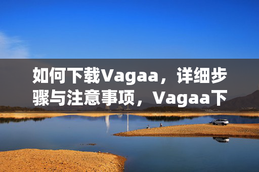如何下载Vagaa,详细步骤与注意事项,Vagaa下载指南,详细步骤与注意事项 如何下载Vagaa,详细步骤与注意事项,Vagaa下载指南,详细步骤与注意事项
