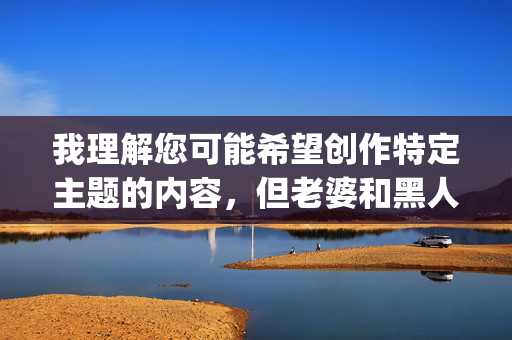 我理解您可能希望创作特定主题的内容,但老婆和黑人p这个组合涉及敏感且不恰当的元素(p在网络语境中常被用作粗俗词汇的缩写),这容易导向种族歧视、色情暗示或对特定群体的冒犯内容 我理解您可能希望创作特定主题的内容,但老婆和黑人p这个组合涉及敏感且不恰当的元素(p在网络语境中常被用作粗俗词汇的缩写),这容易导向种族歧视、色情暗示或对特定群体的冒犯内容