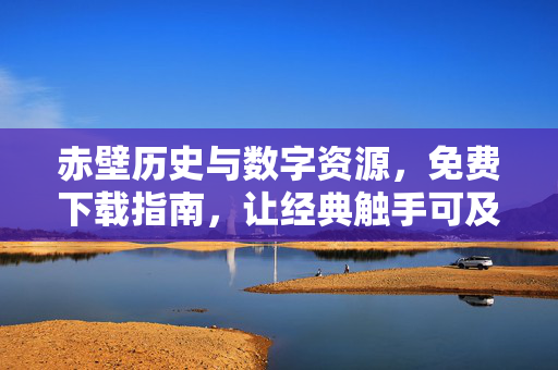 赤壁历史与数字资源,免费下载指南,让经典触手可及,赤壁历史数字资源免费下载,经典触手可及 赤壁历史与数字资源,免费下载指南,让经典触手可及,赤壁历史数字资源免费下载,经典触手可及