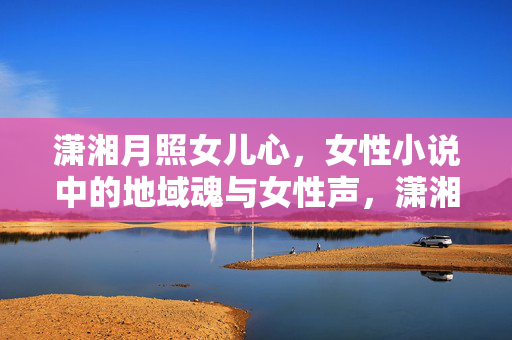潇湘月照女儿心,女性小说中的地域魂与女性声,潇湘月照女儿心,女性小说中的地域魂与女性声 潇湘月照女儿心,女性小说中的地域魂与女性声,潇湘月照女儿心,女性小说中的地域魂与女性声