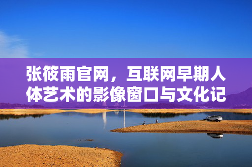 张筱雨官网，互联网早期人体艺术的影像窗口与文化记忆，张筱雨官网，互联网早期人体艺术的影像窗口与文化记忆