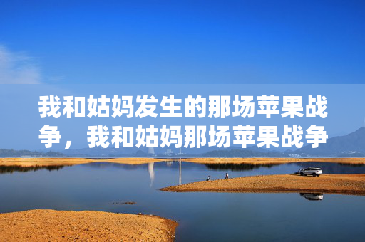 我和姑妈发生的那场苹果战争,我和姑妈那场苹果战争 我和姑妈发生的那场苹果战争,我和姑妈那场苹果战争