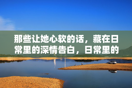 那些让她心软的话，藏在日常里的深情告白，日常里的深情告白，句句都软