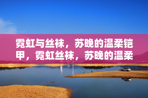 霓虹与丝袜,苏晚的温柔铠甲,霓虹丝袜,苏晚的温柔铠甲 霓虹与丝袜,苏晚的温柔铠甲,霓虹丝袜,苏晚的温柔铠甲